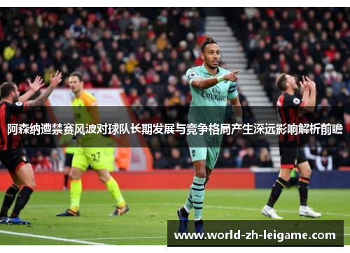 阿森纳遭禁赛风波对球队长期发展与竞争格局产生深远影响解析前瞻 阿森纳遭禁赛风波对球队长期发展与竞争格局产生深远影响解析前瞻