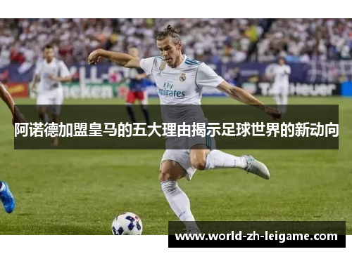 阿诺德加盟皇马的五大理由揭示足球世界的新动向 阿诺德加盟皇马的五大理由揭示足球世界的新动向