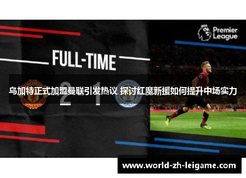 乌加特正式加盟曼联引发热议 探讨红魔新援如何提升中场实力 乌加特正式加盟曼联引发热议 探讨红魔新援如何提升中场实力