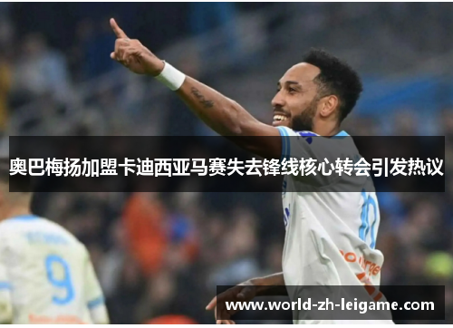 奥巴梅扬加盟卡迪西亚马赛失去锋线核心转会引发热议 奥巴梅扬加盟卡迪西亚马赛失去锋线核心转会引发热议