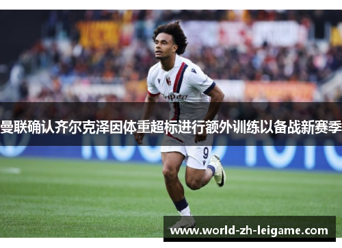 曼联确认齐尔克泽因体重超标进行额外训练以备战新赛季