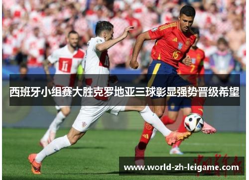 西班牙小组赛大胜克罗地亚三球彰显强势晋级希望